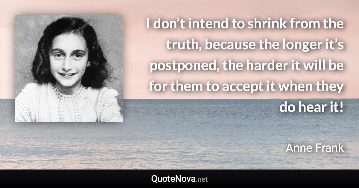 I don’t intend to shrink from the truth, because the longer it’s postponed, the harder it will be for them to accept it when they do hear it! - Anne Frank quote