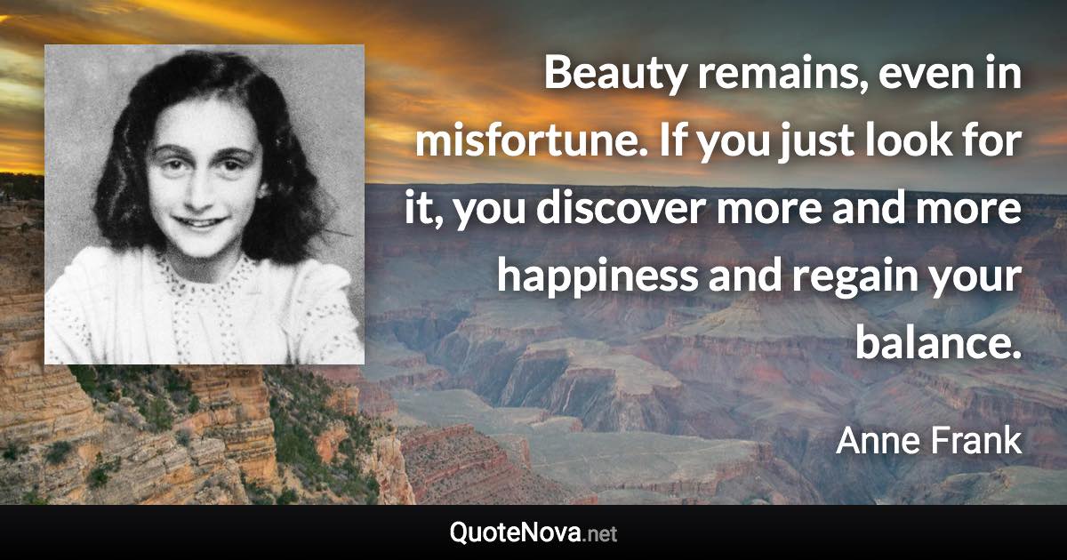 Beauty remains, even in misfortune. If you just look for it, you discover more and more happiness and regain your balance. - Anne Frank quote