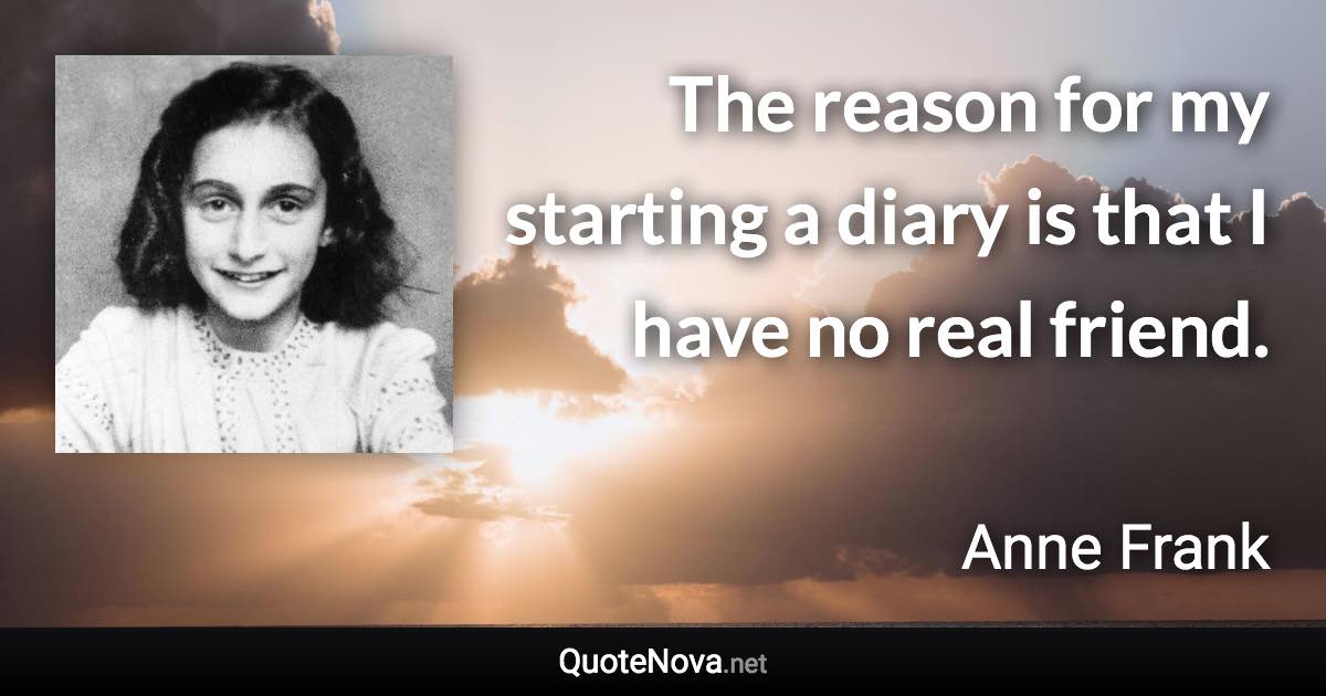 The reason for my starting a diary is that I have no real friend. - Anne Frank quote