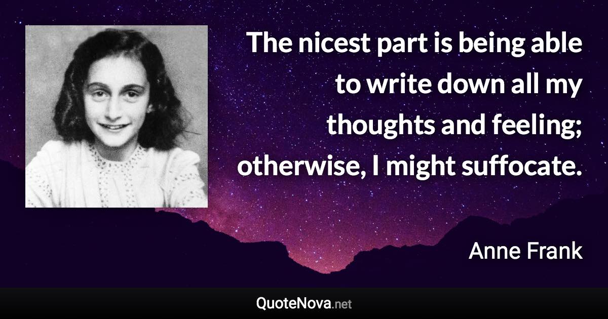 The nicest part is being able to write down all my thoughts and feeling; otherwise, I might suffocate. - Anne Frank quote