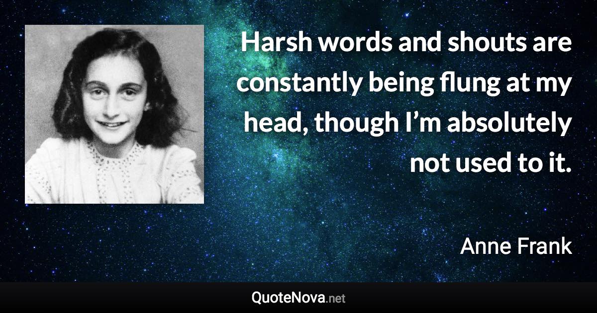 Harsh words and shouts are constantly being flung at my head, though I’m absolutely not used to it. - Anne Frank quote