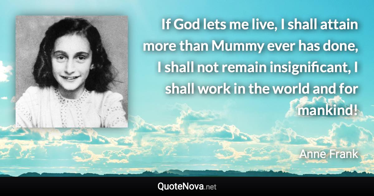 If God lets me live, I shall attain more than Mummy ever has done, I shall not remain insignificant, I shall work in the world and for mankind! - Anne Frank quote