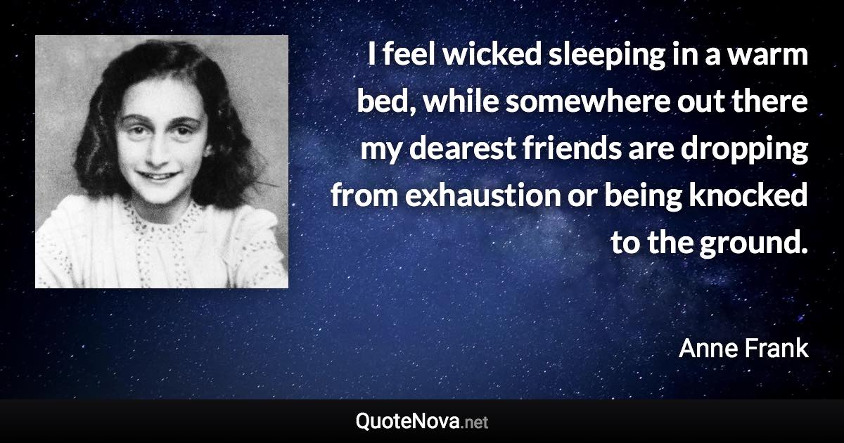 I feel wicked sleeping in a warm bed, while somewhere out there my dearest friends are dropping from exhaustion or being knocked to the ground. - Anne Frank quote