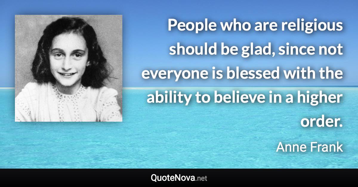 People who are religious should be glad, since not everyone is blessed with the ability to believe in a higher order. - Anne Frank quote