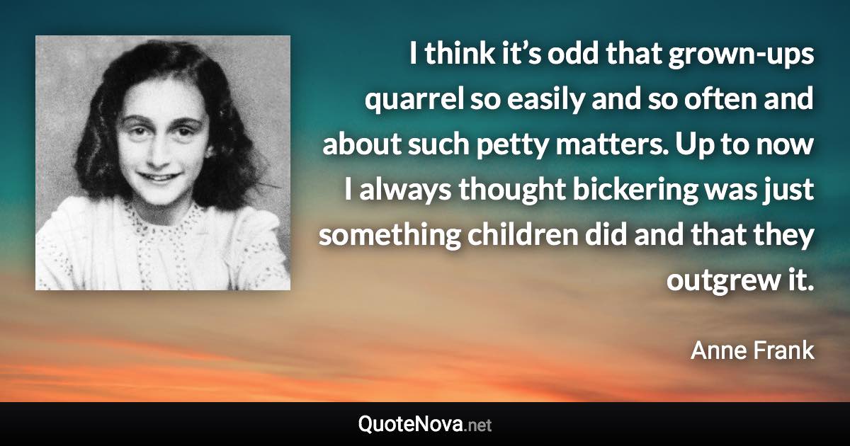 I think it’s odd that grown-ups quarrel so easily and so often and about such petty matters. Up to now I always thought bickering was just something children did and that they outgrew it. - Anne Frank quote