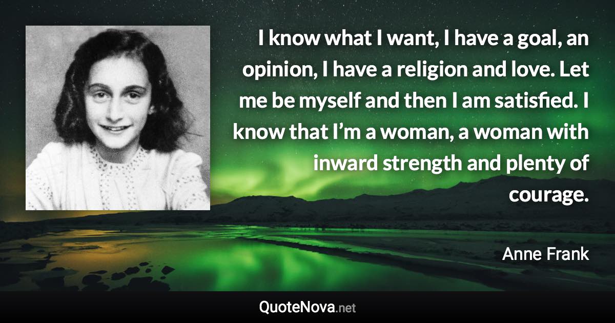 I know what I want, I have a goal, an opinion, I have a religion and love. Let me be myself and then I am satisfied. I know that I’m a woman, a woman with inward strength and plenty of courage. - Anne Frank quote