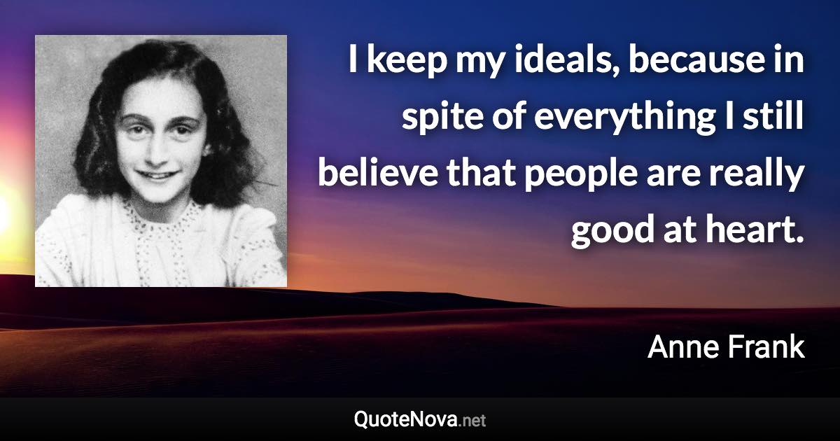 I keep my ideals, because in spite of everything I still believe that people are really good at heart. - Anne Frank quote