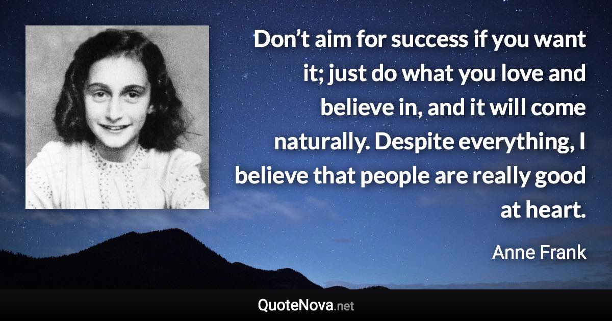 Don’t aim for success if you want it; just do what you love and believe in, and it will come naturally. Despite everything, I believe that people are really good at heart. - Anne Frank quote