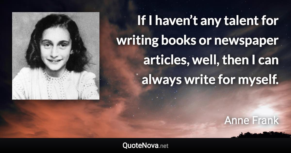 If I haven’t any talent for writing books or newspaper articles, well, then I can always write for myself. - Anne Frank quote