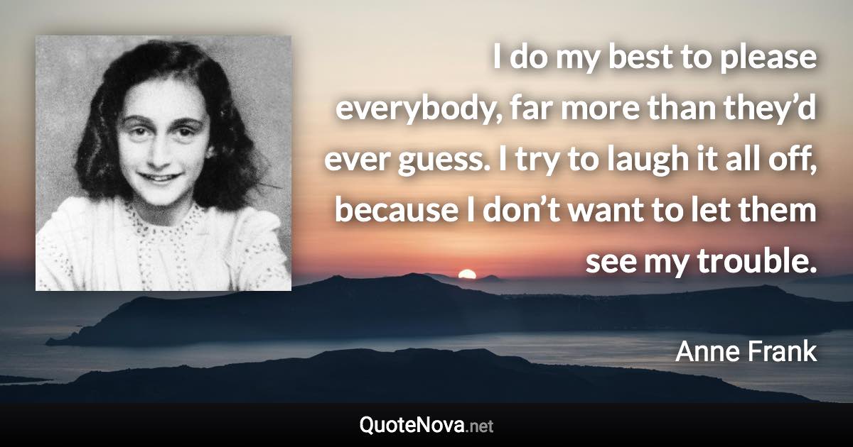 I do my best to please everybody, far more than they’d ever guess. I try to laugh it all off, because I don’t want to let them see my trouble. - Anne Frank quote