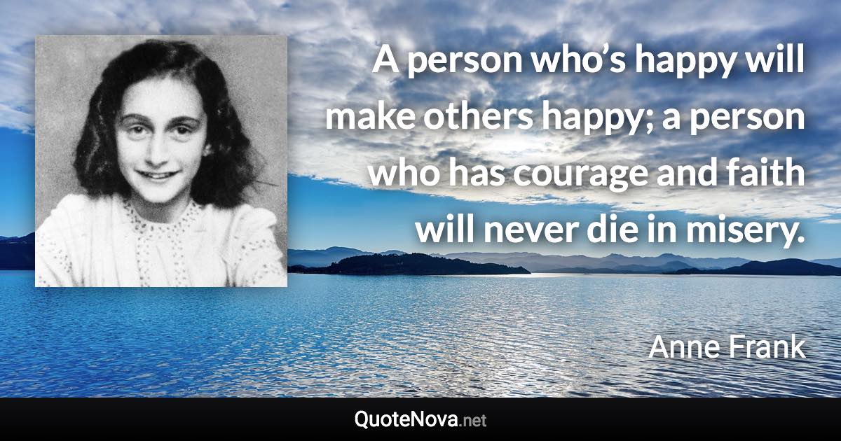 A person who’s happy will make others happy; a person who has courage and faith will never die in misery. - Anne Frank quote