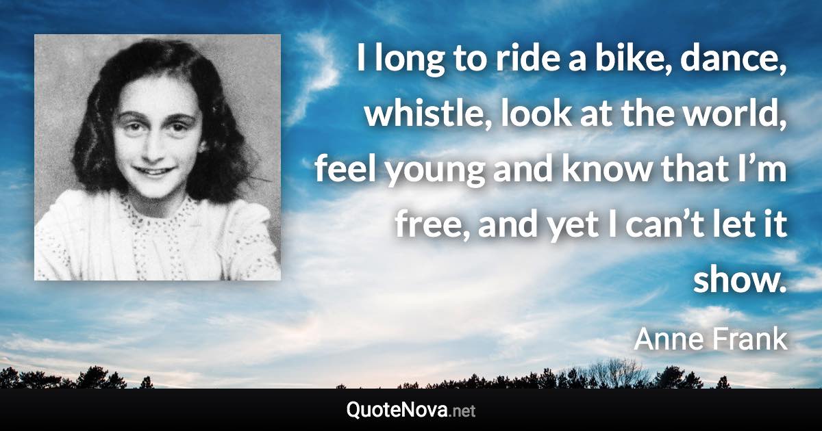 I long to ride a bike, dance, whistle, look at the world, feel young and know that I’m free, and yet I can’t let it show. - Anne Frank quote