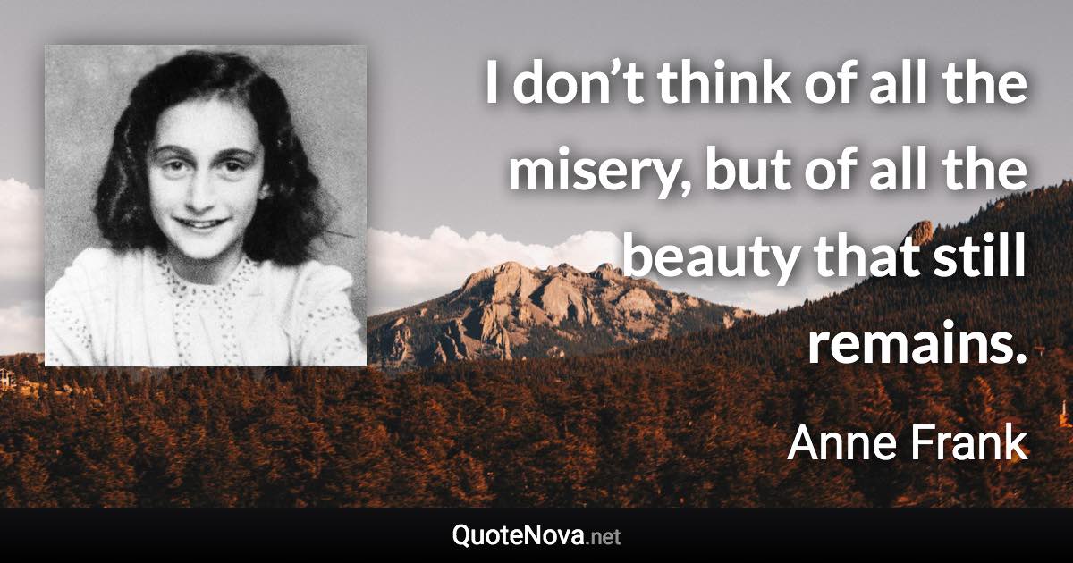 I don’t think of all the misery, but of all the beauty that still remains. - Anne Frank quote