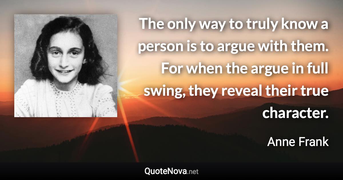 The only way to truly know a person is to argue with them. For when the argue in full swing, they reveal their true character. - Anne Frank quote