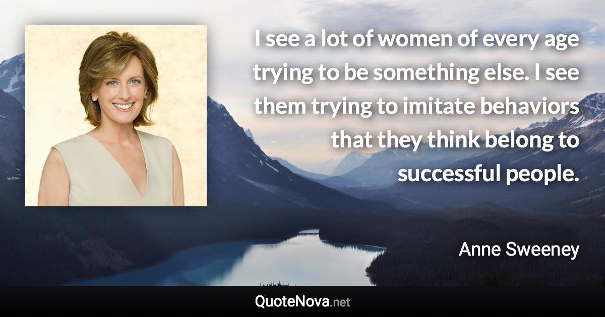 I see a lot of women of every age trying to be something else. I see them trying to imitate behaviors that they think belong to successful people. - Anne Sweeney quote