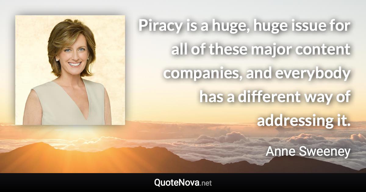 Piracy is a huge, huge issue for all of these major content companies, and everybody has a different way of addressing it. - Anne Sweeney quote