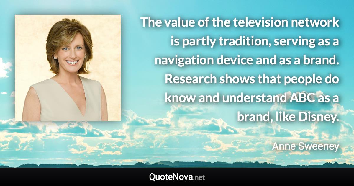 The value of the television network is partly tradition, serving as a navigation device and as a brand. Research shows that people do know and understand ABC as a brand, like Disney. - Anne Sweeney quote