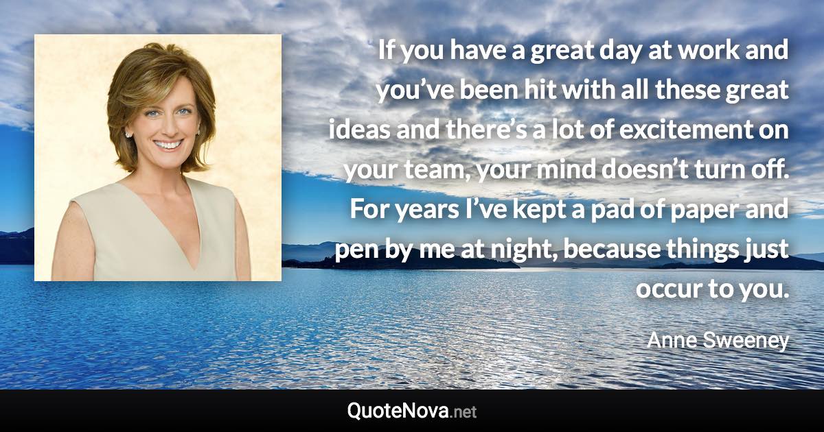 If you have a great day at work and you’ve been hit with all these great ideas and there’s a lot of excitement on your team, your mind doesn’t turn off. For years I’ve kept a pad of paper and pen by me at night, because things just occur to you. - Anne Sweeney quote