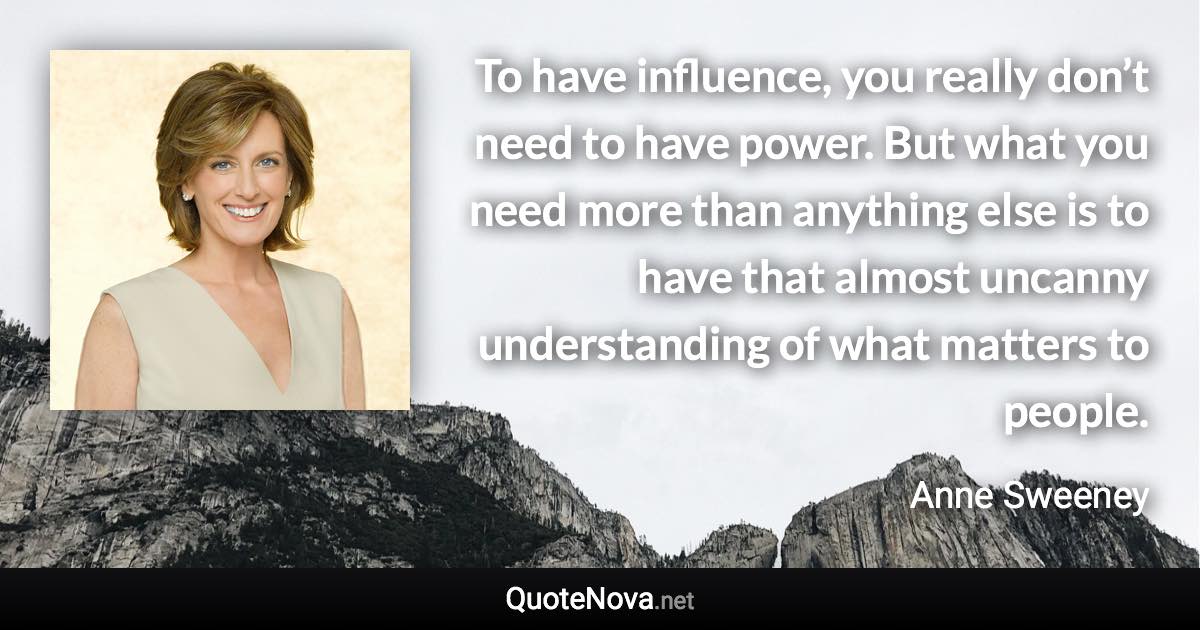 To have influence, you really don’t need to have power. But what you need more than anything else is to have that almost uncanny understanding of what matters to people. - Anne Sweeney quote