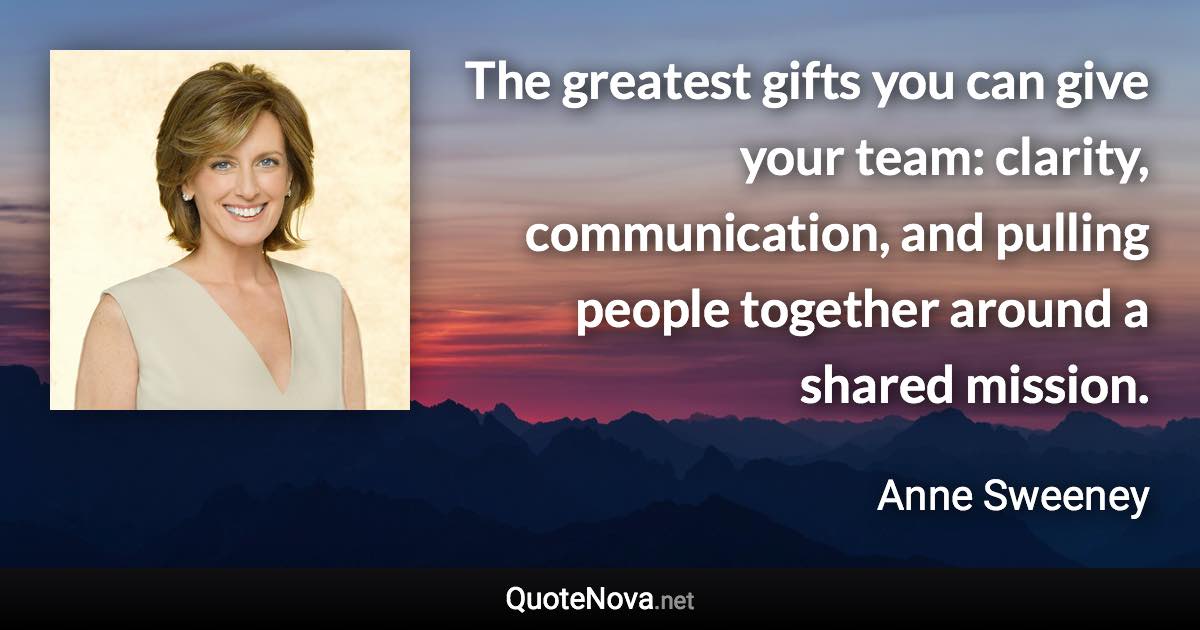 The greatest gifts you can give your team: clarity, communication, and pulling people together around a shared mission. - Anne Sweeney quote