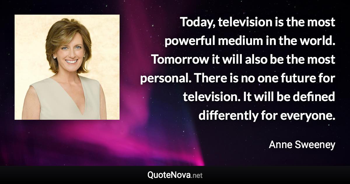 Today, television is the most powerful medium in the world. Tomorrow it will also be the most personal. There is no one future for television. It will be defined differently for everyone. - Anne Sweeney quote