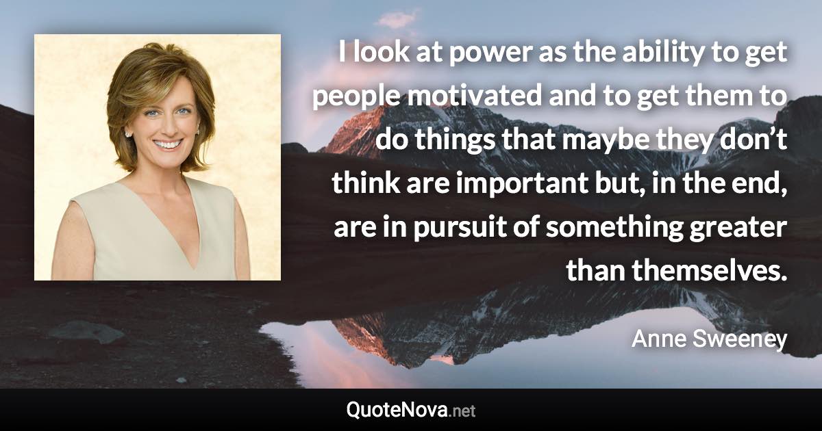 I look at power as the ability to get people motivated and to get them to do things that maybe they don’t think are important but, in the end, are in pursuit of something greater than themselves. - Anne Sweeney quote