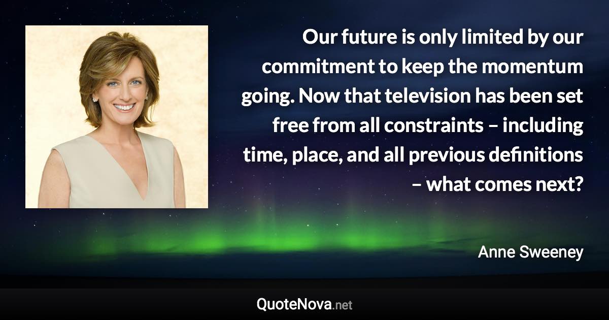 Our future is only limited by our commitment to keep the momentum going. Now that television has been set free from all constraints – including time, place, and all previous definitions – what comes next? - Anne Sweeney quote