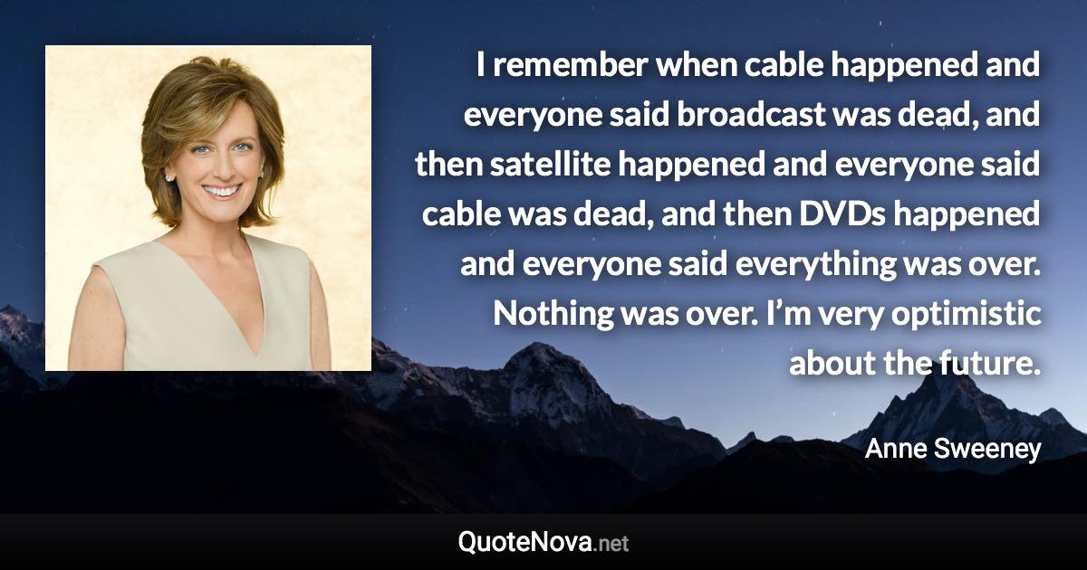 I remember when cable happened and everyone said broadcast was dead, and then satellite happened and everyone said cable was dead, and then DVDs happened and everyone said everything was over. Nothing was over. I’m very optimistic about the future. - Anne Sweeney quote