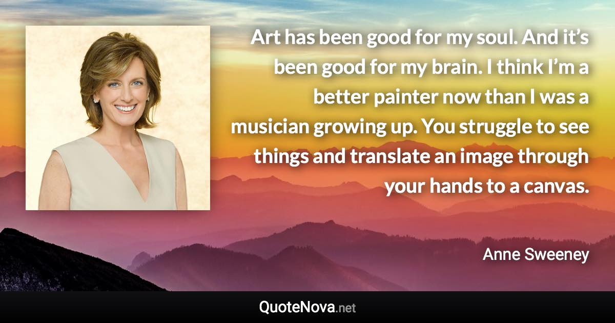 Art has been good for my soul. And it’s been good for my brain. I think I’m a better painter now than I was a musician growing up. You struggle to see things and translate an image through your hands to a canvas. - Anne Sweeney quote