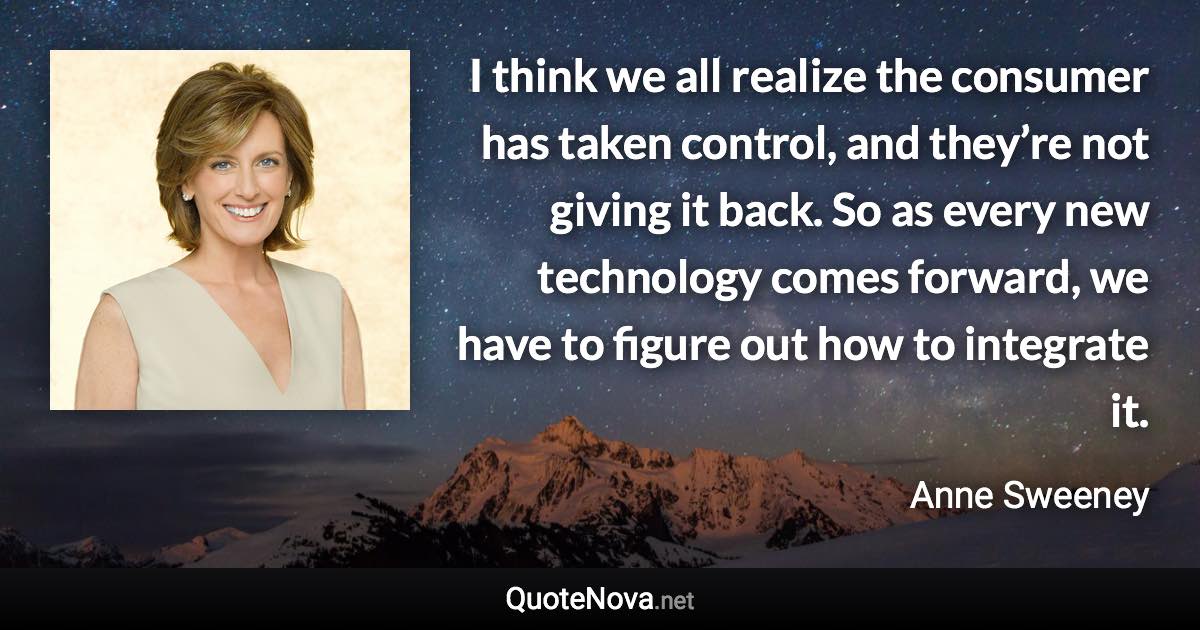 I think we all realize the consumer has taken control, and they’re not giving it back. So as every new technology comes forward, we have to figure out how to integrate it. - Anne Sweeney quote