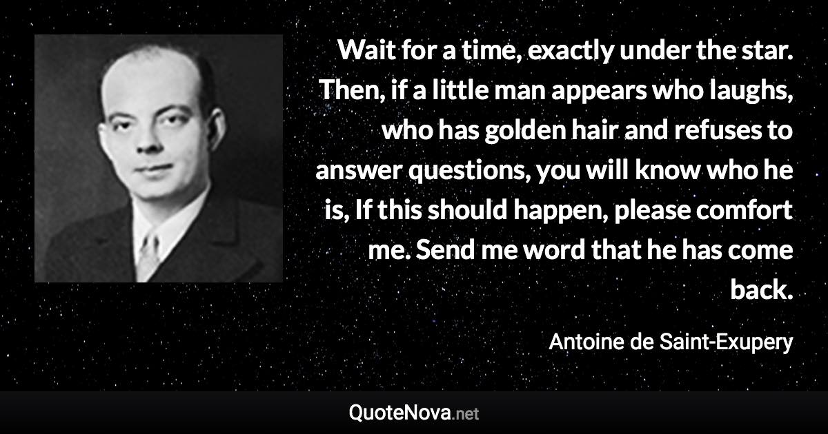 Wait for a time, exactly under the star. Then, if a little man appears who laughs, who has golden hair and refuses to answer questions, you will know who he is, If this should happen, please comfort me. Send me word that he has come back. - Antoine de Saint-Exupery quote