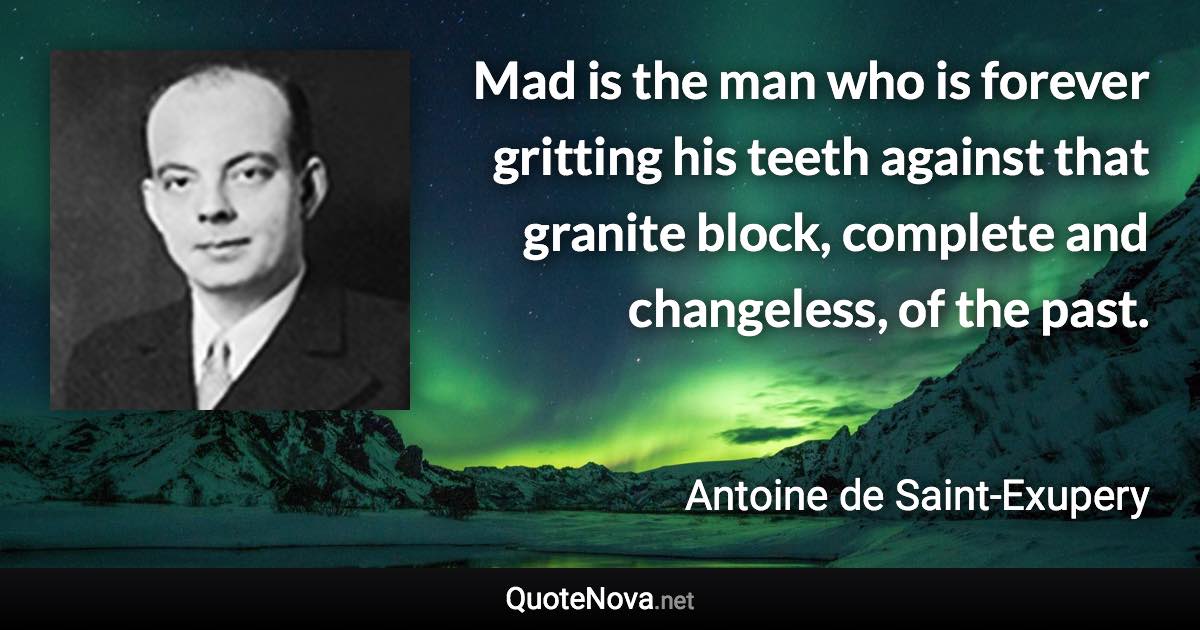 Mad is the man who is forever gritting his teeth against that granite block, complete and changeless, of the past. - Antoine de Saint-Exupery quote