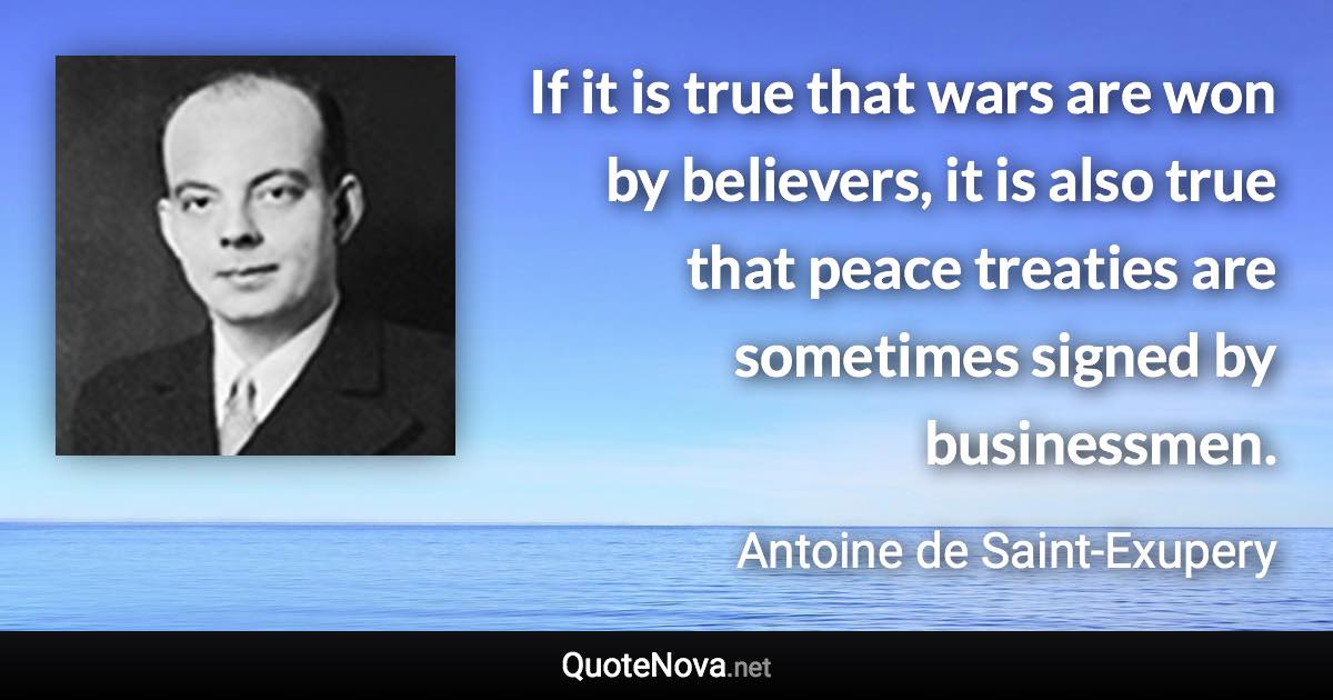 If it is true that wars are won by believers, it is also true that peace treaties are sometimes signed by businessmen. - Antoine de Saint-Exupery quote