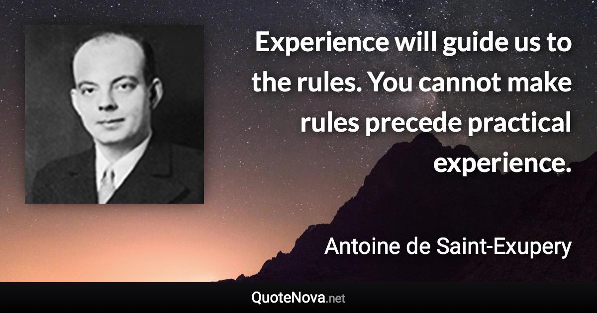 Experience will guide us to the rules. You cannot make rules precede practical experience. - Antoine de Saint-Exupery quote