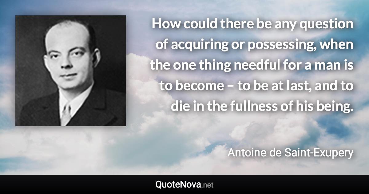 How could there be any question of acquiring or possessing, when the one thing needful for a man is to become – to be at last, and to die in the fullness of his being. - Antoine de Saint-Exupery quote