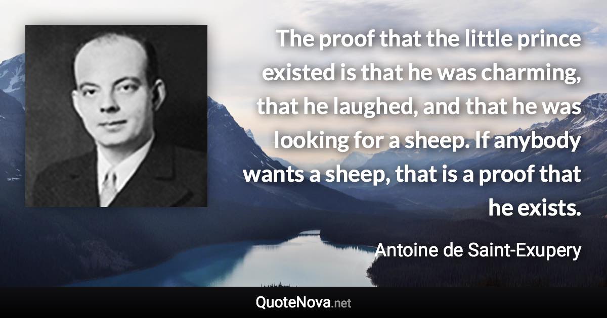 The proof that the little prince existed is that he was charming, that he laughed, and that he was looking for a sheep. If anybody wants a sheep, that is a proof that he exists. - Antoine de Saint-Exupery quote