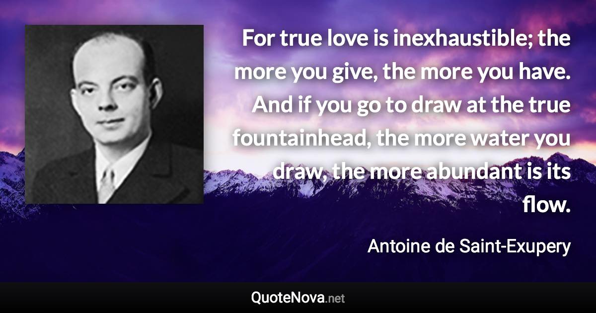 For true love is inexhaustible; the more you give, the more you have. And if you go to draw at the true fountainhead, the more water you draw, the more abundant is its flow. - Antoine de Saint-Exupery quote