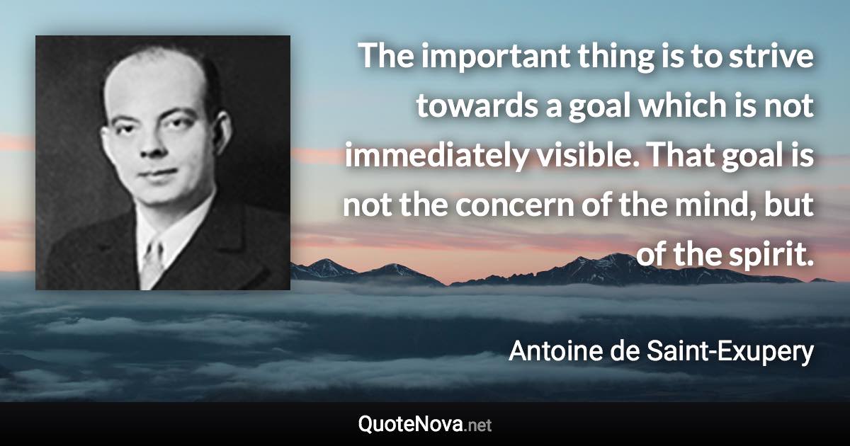 The important thing is to strive towards a goal which is not immediately visible. That goal is not the concern of the mind, but of the spirit. - Antoine de Saint-Exupery quote
