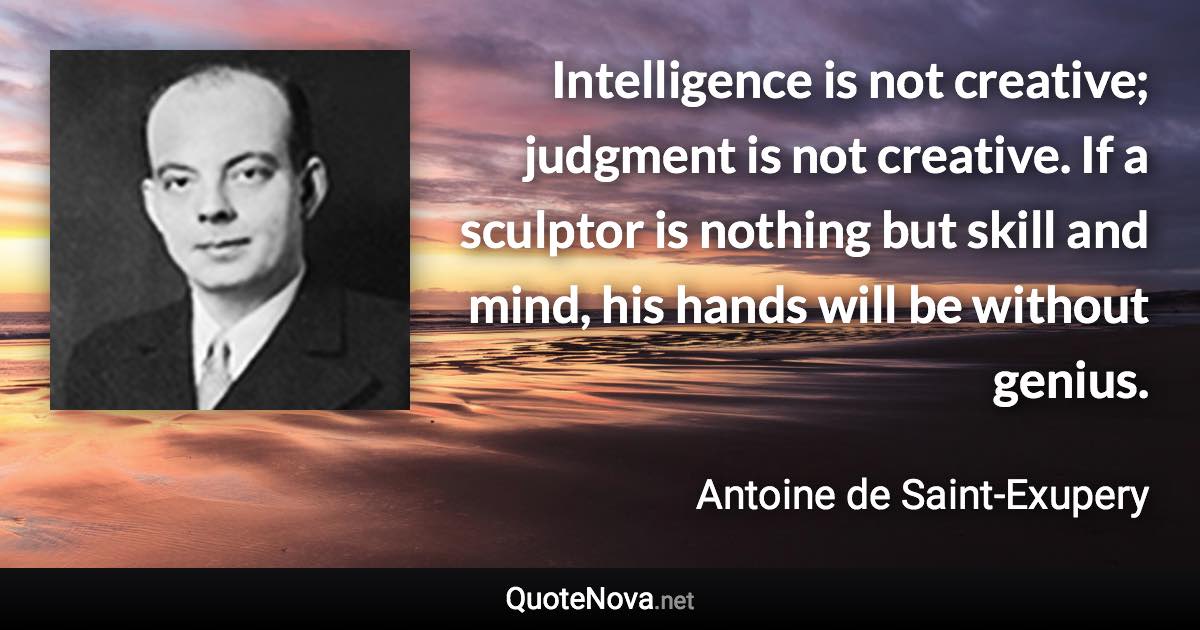 Intelligence is not creative; judgment is not creative. If a sculptor is nothing but skill and mind, his hands will be without genius. - Antoine de Saint-Exupery quote