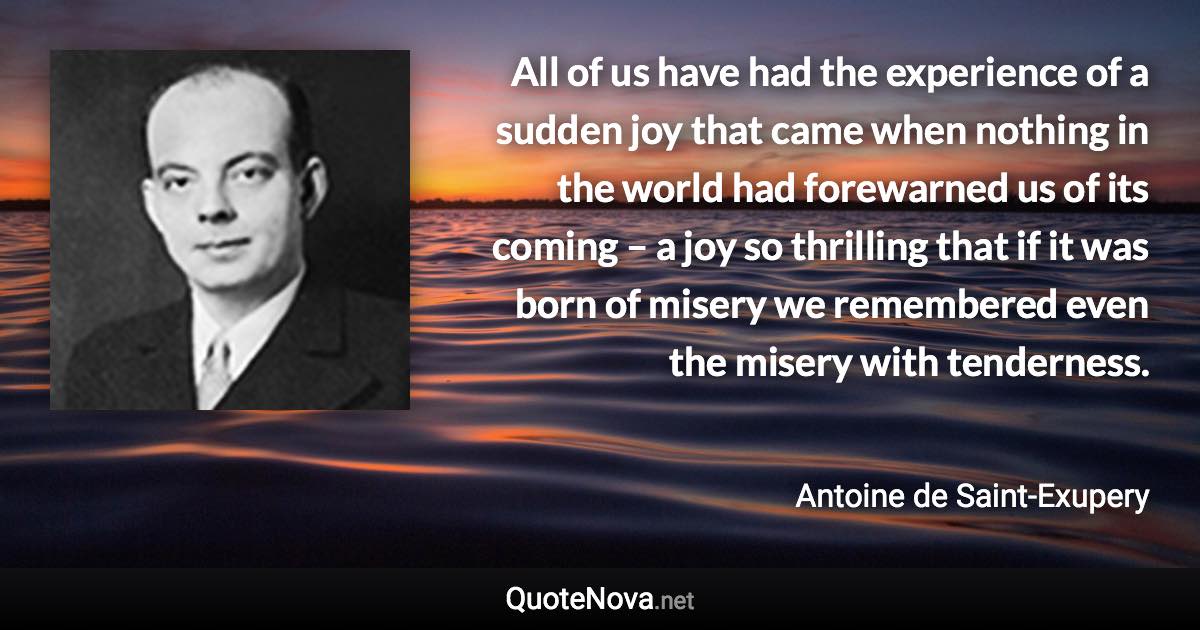 All of us have had the experience of a sudden joy that came when nothing in the world had forewarned us of its coming – a joy so thrilling that if it was born of misery we remembered even the misery with tenderness. - Antoine de Saint-Exupery quote