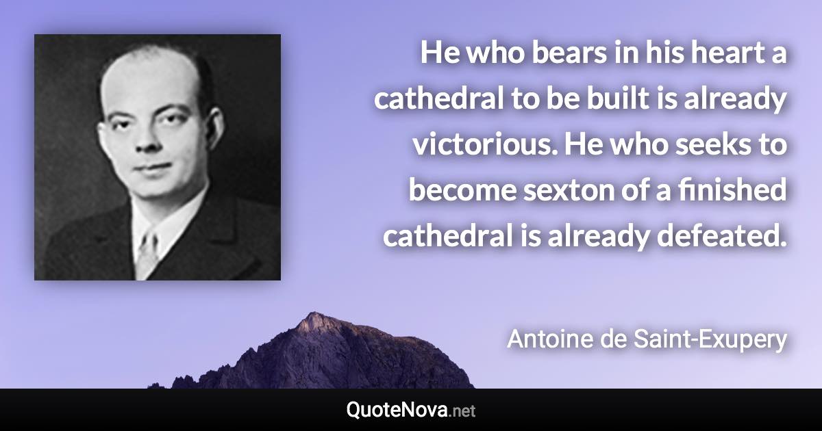 He who bears in his heart a cathedral to be built is already victorious. He who seeks to become sexton of a finished cathedral is already defeated. - Antoine de Saint-Exupery quote