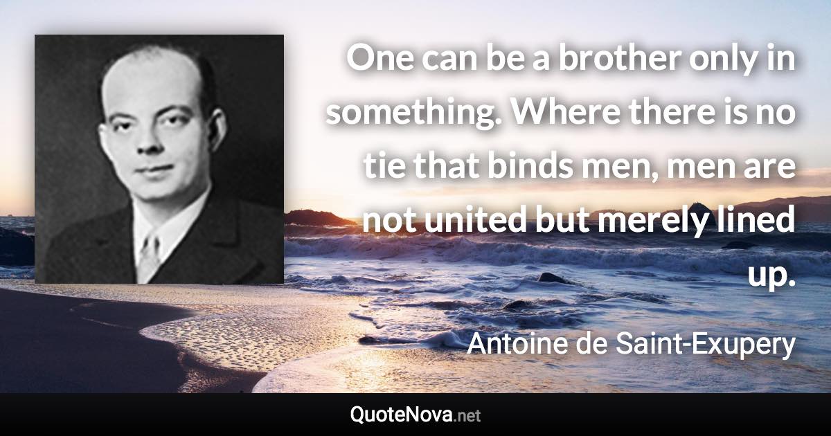 One can be a brother only in something. Where there is no tie that binds men, men are not united but merely lined up. - Antoine de Saint-Exupery quote