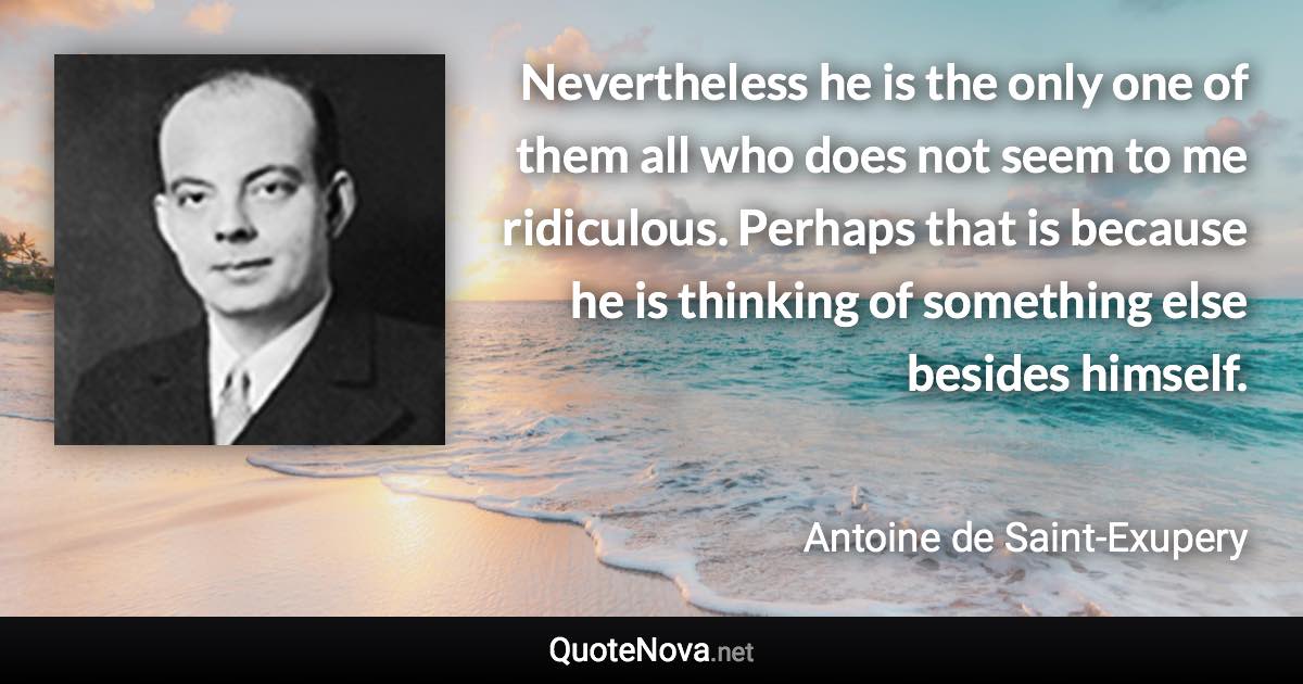 Nevertheless he is the only one of them all who does not seem to me ridiculous. Perhaps that is because he is thinking of something else besides himself. - Antoine de Saint-Exupery quote