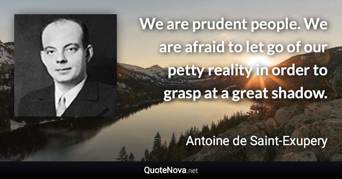 We are prudent people. We are afraid to let go of our petty reality in order to grasp at a great shadow. - Antoine de Saint-Exupery quote