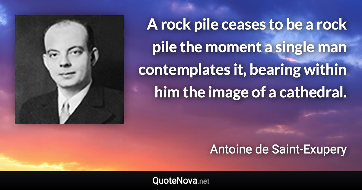 A rock pile ceases to be a rock pile the moment a single man contemplates it, bearing within him the image of a cathedral. - Antoine de Saint-Exupery quote