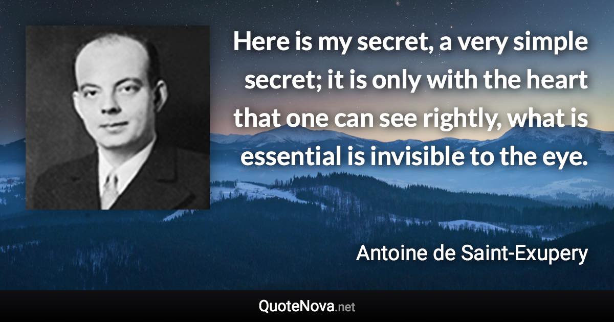 Here is my secret, a very simple secret; it is only with the heart that one can see rightly, what is essential is invisible to the eye. - Antoine de Saint-Exupery quote