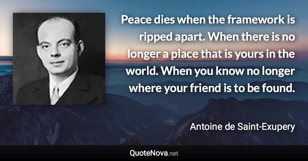 Peace dies when the framework is ripped apart. When there is no longer a place that is yours in the world. When you know no longer where your friend is to be found. - Antoine de Saint-Exupery quote