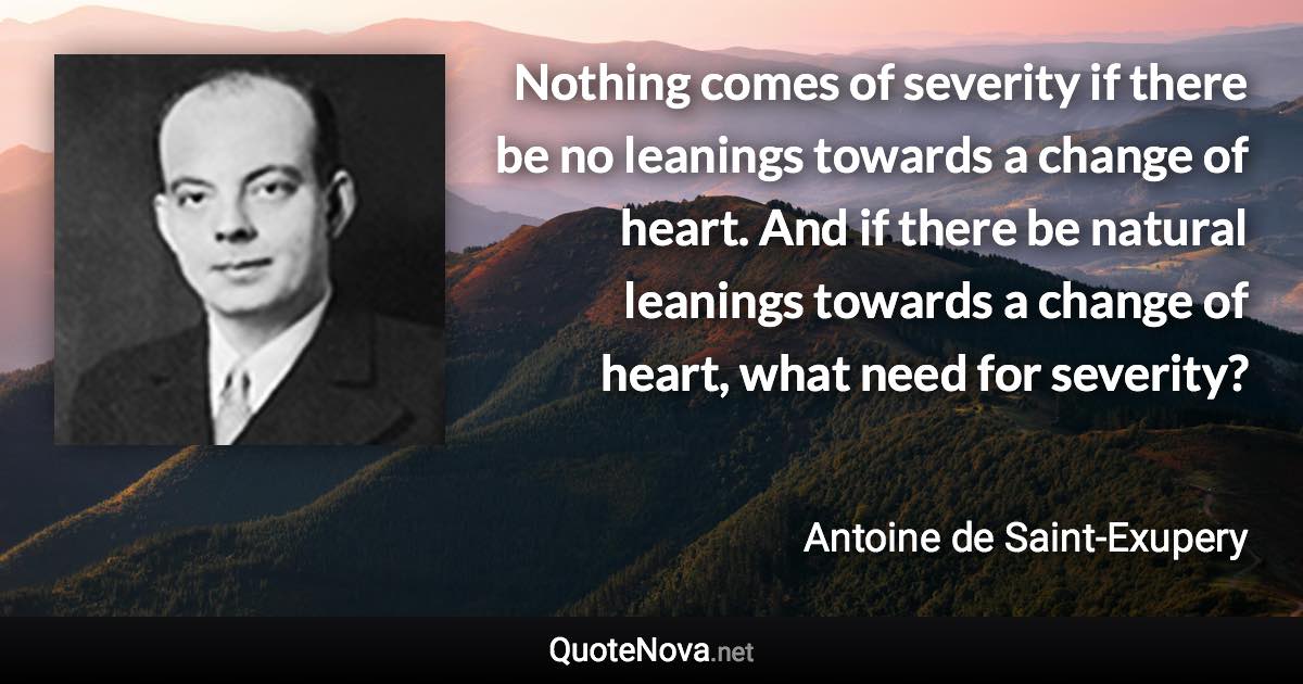 Nothing comes of severity if there be no leanings towards a change of heart. And if there be natural leanings towards a change of heart, what need for severity? - Antoine de Saint-Exupery quote