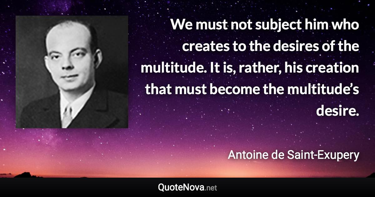 We must not subject him who creates to the desires of the multitude. It is, rather, his creation that must become the multitude’s desire. - Antoine de Saint-Exupery quote