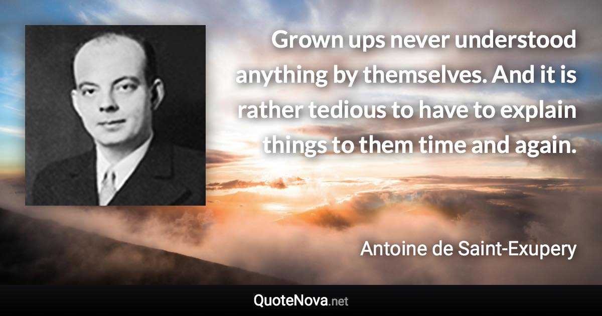 Grown ups never understood anything by themselves. And it is rather tedious to have to explain things to them time and again. - Antoine de Saint-Exupery quote